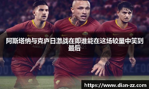 阿斯塔纳与克庐日激战在即谁能在这场较量中笑到最后