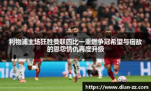 利物浦主场狂胜曼联四比一重燃争冠希望与宿敌的恩怨情仇再度升级